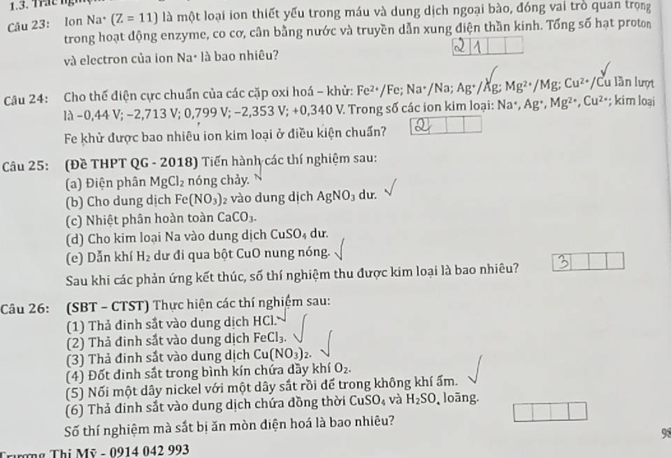 Trac ng
Câu 23: Ion Na· (Z=11) là một loại ion thiết yếu trong máu và dung dịch ngoại bào, đóng vai trò quan trọng
trong hoạt động enzyme, co cơ, cân bằng nước và truyền dẫn xung điện thần kinh. Tổng số hạt proton
và electron của ion Na· là bao nhiêu?
Câu 24: Cho thế điện cực chuẩn của các cặp oxi hoá - khử: Fe^(2+)/Fe;Na^+/Na;Ag^+/ Äg: Mg^(2+) /Mg; C ss^ *Cu lần lượt
là −0,44 V; −2 ,713V;0,799V;-2,353V;+0,340V. 2 Trong số các ion kim loại: Na^(·),A g*, Mg^(2+),Cu^(2+); kim loại
Fe khử được bao nhiêu ion kim loại ở điều kiện chuẩn?
Câu 25: (Đề THPT QG - 2018) Tiến hành các thí nghiệm sau:
(a) Điện phân MgCl_2 nóng chảy. N
(b) Cho dung dịch Fe(NO_3) 2 vào dung dịch AgNO_3 du.
(c) Nhiệt phân hoàn toàn CaCO_3.
(d) Cho kim loại Na vào dung dịch CuSO_4 du.
(e) Dẫn khí H_2 dư đi qua bột CuO nung nóng.
Sau khi các phản ứng kết thúc, số thí nghiệm thu được kim loại là bao nhiêu?
Câu 26: (SBT - CTST) Thực hiện các thí nghiệm sau:
(1) Thả đinh sắt vào dung dịch HCl.
(2) Thả đinh sắt vào dung dịch FeCl_3.
(3) Thả đinh sắt vào dung dịch Cu(NO_3)_2.
(4) Đốt đinh sắt trong bình kín chứa đầy khí O_2.
(5) Nối một dây nickel với một dây sắt rồi để trong không khí ẩm.
(6) Thả đinh sắt vào dung dịch chứa đồng thời CuSO_4 và H_2SO loāng.
Số thí nghiệm mà sắt bị ăn mòn diện hoá là bao nhiêu?
98
Trương Thị Mỹ - 0914 042 993