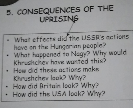 CONSEQUENCES OF THE 
UPRISING 
What effects did the USSR's actions 
have on the Hungarian people? 
What happened to Nagy? Why would 
Khrushchev have wanted this? 
How did these actions make 
Khrushchev look? Why? 
How did Britain look? Why? 
How did the USA look? Why?