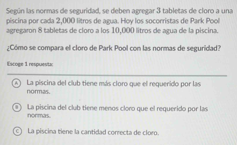 Según las normas de seguridad, se deben agregar 3 tabletas de cloro a una
piscina por cada 2,000 litros de agua. Hoy los socorristas de Park Pool
agregaron 8 tabletas de cloro a los 10,000 litros de agua de la piscina.
¿Cómo se compara el cloro de Park Pool con las normas de seguridad?
Escoge 1 respuesta:
A) La piscina del club tiene más cloro que el requerido por las
normas.
) La piscina del club tiene menos cloro que el requerido por las
normas.
c) La piscina tiene la cantidad correcta de cloro.