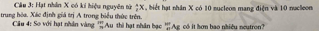 Hạt nhân X có kí hiệu nguyên tử _z^((wedge)X , biết hạt nhân X có 10 nucleon mang điện và 10 nucleon 
trung hòa. Xác định giá trị A trong biểu thức trên. 
Câu 4: So với hạt nhân vàng beginarray)r 197 79endarray Au thì hạt nhân bạc Ag có ít hơn bao nhiêu neutron?