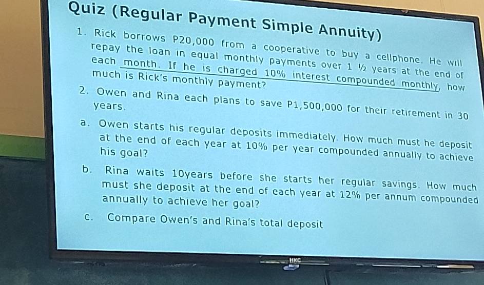 Quiz (Regular Payment Simple Annuity) 
1. Rick borrows P20,000 from a cooperative to buy a cellphone. He will 
repay the loan in equal monthly payments over 1 ½ years at the end of 
each month. If he is charged 10% interest compounded monthly, how 
much is Rick's monthly payment? 
2. Owen and Rina each plans to save P1,500,000 for their retirement in 30
years. 
a. Owen starts his regular deposits immediately. How much must he deposit 
at the end of each year at 10% per year compounded annually to achieve 
his goal? 
b. Rina waits 10years before she starts her regular savings. How much 
must she deposit at the end of each year at 12% per annum compounded 
annually to achieve her goal? 
c. Compare Owen’s and Rina's total deposit