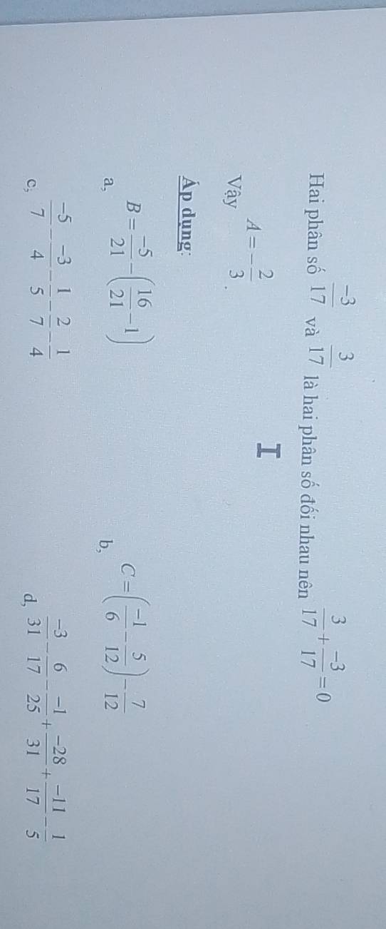 Hai phân số  (-3)/17  và  3/17  là hai phân số đối nhau nên  3/17 + (-3)/17 =0
Vậy A=- 2/3 . 
Áp dụng:
a, B= (-5)/21 -( 16/21 -1)
b, C=( (-1)/6 - 5/12 )- 7/12 
c,  (-5)/7 - (-3)/4 - 1/5 - 2/7 - 1/4 
d,  (-3)/31 - 6/17 - (-1)/25 + (-28)/31 + (-11)/17 - 1/5 