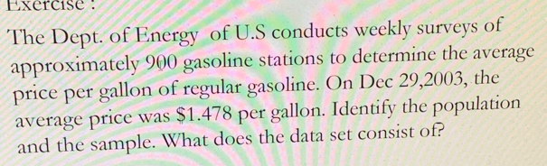 Exercise : 
The Dept. of Energy of U.S conducts weekly surveys of 
approximately 900 gasoline stations to determine the average 
price per gallon of regular gasoline. On Dec 29, 2003, the 
average price was $1.478 per gallon. Identify the population 
and the sample. What does the data set consist of?