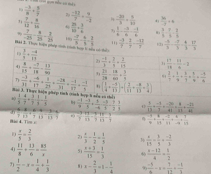 TỉK (rút gọn nếu có thế)
1 )  (-3)/8 + 5/7  2)  (-12)/7 + 9/-2  3)  (-20)/3 + 5/10  4)  36/-7 +6
5 )  7/12 + 8/16  6)  25/10 + 3/6  7)  1/6 - (-3)/6 - (-1)/6  8)  3/5 - 7/5 - 2/5 
9)  7/-25 - 8/25 - 2/25  10)  (-7)/5 - 6/5 - 2/5  11)  (-3)/7 - 2/7 - (-12)/7  12)  (-5)/3 - (-7)/3 - 4/3 - 17/3 
Bài 2. Thực hiện 
a)  1/5 ·  4/7 + 3/7 ·  1/5 - 1/5  b)  (-1)/9 ·  (-3)/5 + 5/-6 ·  (-3)/5 - 7/2 ·  3/5  c)  5/13 + (-5)/7 + (-20)/41 + 8/13 + (-21)/41 
d )  6/7 ·  8/13 + 6/7 ·  9/13 - 3/13 ·  6/7  e)  (-3)/7 ·  15/13 - 3/7 ·  11/13 - 3/7  f)  (-5)/9 + 8/15 + (-2)/11 + 4/-9 + 7/15 
Bài 4. Tìm x:
1 )  x/5 = 2/3   x/3 - 1/2 = 1/5  3)  x/15 = 3/5 + (-2)/3 
2)
4)  11/8 + 13/6 = 85/x  5)  (x+3)/15 = 1/3  6)  (x-12)/4 = 1/2 
7)  1/2 -x= 1/4 + 1/3  8) x- 2/3 =1- 1/4  9)  (-5)/6 -x= 7/12 + (-1)/3 