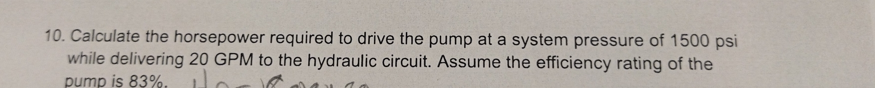 Calculate the horsepower required to drive the pump at a system pressure of 1500 psi
while delivering 20 GPM to the hydraulic circuit. Assume the efficiency rating of the 
pump is 83%.