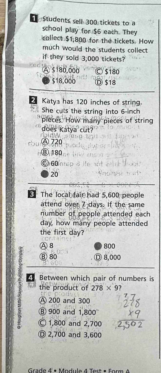 Students sell 300 tickets to a
school play for $6 each. They
collect $1,800 for the tickets. How
much would the students collect 
if they sold 3,000 tickets?
A $180,000 Ⓒ $180
$18,000 Ⓓ $18
2 Katya has 120 inches of string.
She cuts the string into 6-inch
pieces. How many pieces of string
does Katya cut?
doidw
Ⓐ 720
Ⓑ 180
○ 60
20
The local fair had 5,600 people
attend over 7 days. If the same
number of people attended each
day, how many people attended
the first day?
Ⓐ 8 800
Ⓑ 80 Ⓓ 8,000
8 the product of 278* 9 ? 
4 Between which pair of numbers is
A 200 and 300
Ⓑ 900 and 1,800
© 1,800 and 2,700
Ⓓ 2,700 and 3,600
Grade 4 • Module 4 Test • Form