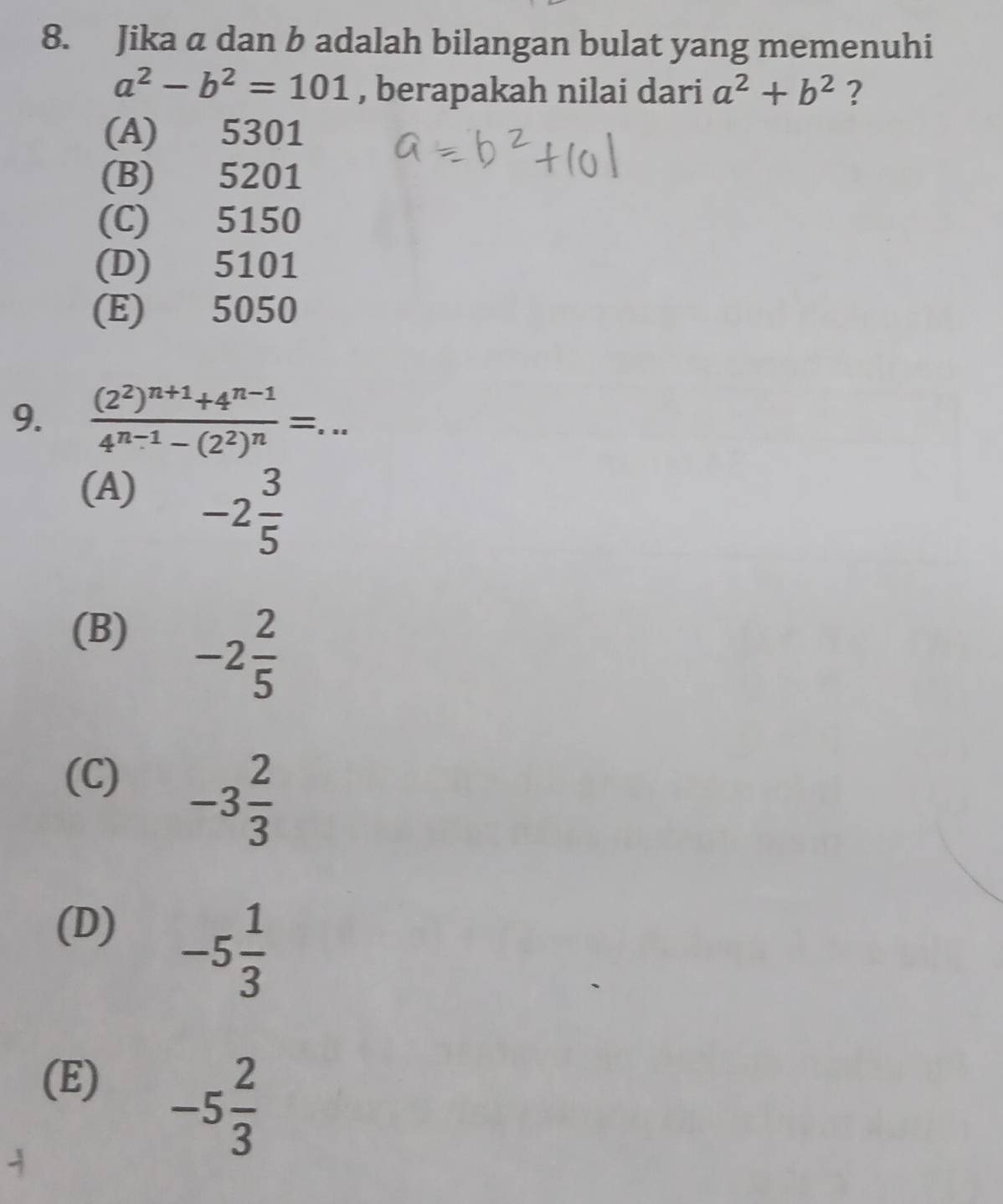 Jika a dan b adalah bilangan bulat yang memenuhi
a^2-b^2=101 , berapakah nilai dari a^2+b^2 ?
(A) 5301
(B) 5201
(C) 5150
(D) 5101
(E) 5050
9. frac (2^2)^n+1+4^(n-1)4^(n-1)-(2^2)^n=... _
(A)
-2 3/5 
(B)
-2 2/5 
(C)
-3 2/3 
(D)
-5 1/3 
(E)
-5 2/3 