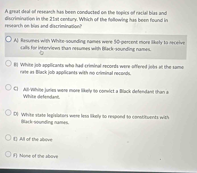 A great deal of research has been conducted on the topics of racial bias and
discrimination in the 21st century. Which of the following has been found in
research on bias and discrimination?
A) Resumes with White-sounding names were 50 -percent more likely to receive
calls for interviews than resumes with Black-sounding names.
B) White job applicants who had criminal records were offered jobs at the same
rate as Black job applicants with no criminal records.
C) All-White juries were more likely to convict a Black defendant than a
White defendant.
D) White state legislators were less likely to respond to constituents with
Black-sounding names.
E) All of the above
F) None of the above