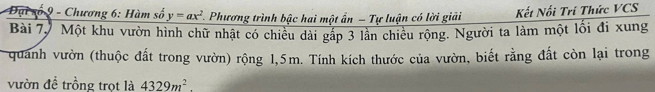 Đại số 9 - Chương 6: Hàm số y=ax^2 *. Phương trình bậc hai một ẩn - Tự luận có lời giải 
Kết Nối Trí Thức VCS 
Bài 7, Một khu vườn hình chữ nhật có chiều dài gấp 3 lần chiều rộng. Người ta làm một lối đi xung 
quanh vườn (thuộc đất trong vườn) rộng 1,5m. Tính kích thước của vườn, biết rằng đất còn lại trong 
vườn để trồng trọt là 4329m^2.