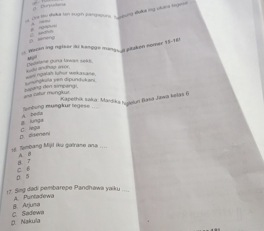 D. Duryudana
14. Ora tau duka Ian sugih pangapura. Tembung duka ing ukara tegese ---
A. nesu
C. sedhih B. ngapusi
D. seneng
*5. Wacan ing ngisor iki kanggo mangsuli pitakon nomer 15 - 16!
Mijil
Dedalane guna lawan sekti,
kudu andhap asor,
wani ngalah luhur wekasane,
tumungkula yen dipundukani,
bapang den simpangi,
ana catur mungkur.
Kapethik saka: Mardika Ngleluri Basa Jawa kelas 6
Tembung mungkur tegese ....
A. beda
B. lunga
C. lega
D. diseneni
16. Tembang Mijil iku gatrane ana ....
A. 8
B. 7
C. 6
D. 5
17. Sing dadi pembarepe Pandhawa yaiku ...
A. Puntadewa
B. Arjuna
C. Sadewa
D. Nakula