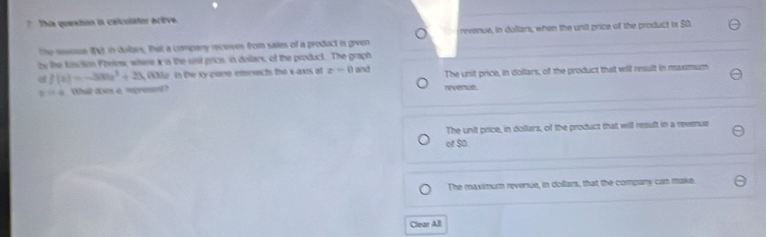 This queation ia calculater active.
revenue, in dollars, when the unit price of the product ix $ O
the rvaue (G), in dulars, that a company receives from sales of a product is given
by the function F heles; where x is the ust price, in deltacs, of the product. The graph
f(x)=-300x^2+3x ( in the xy -piane eersects the x-axis at z=0 and
The unit price, in dollars, of the product that will result in maximum
=q What dois a wpremt revenue.
The unit price, in dollars, of the product that will result in a revenue
of $D.
The maximum revenue, in dollars, that the compary can make.
Clean All