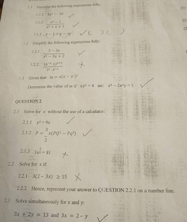 1.1 Factorise the following expressions fully: (1) 
F,1. 4y^2-16
1,1.2  (x^3-1)/x^2+x+1 
2) 
(2 
1.1.3 . x-1+y-xy
1.2 Simplify the following expressions fully: 
1.2.1  (3-3x)/x^2-3x+2 
1.2.2  (16^(-x).12^(x+1))/3^x.4^(-x) 
1.3 Given that: m=x(x-y)^2
Determine the value of m if xy^2=4 anc x^3-2x^2y=3
QUESTION 2 
2.1 Solve for x without the use of a calculator: 
2.1.1 x^3=9x
2.1.2 P= 3/2 x(PQ^2-Pq^2)
2.1.3 3x^(frac 3)4=81
2.2 Solve for x if: 
2.2.1 3(2-3x)≥ 15
2.2.2 Hence, represent your answer to QUESTION 2.2.1 on a number line. 
2.3 Solve simultaneously for x and y :
3x+2y=13 and 3x=2-y