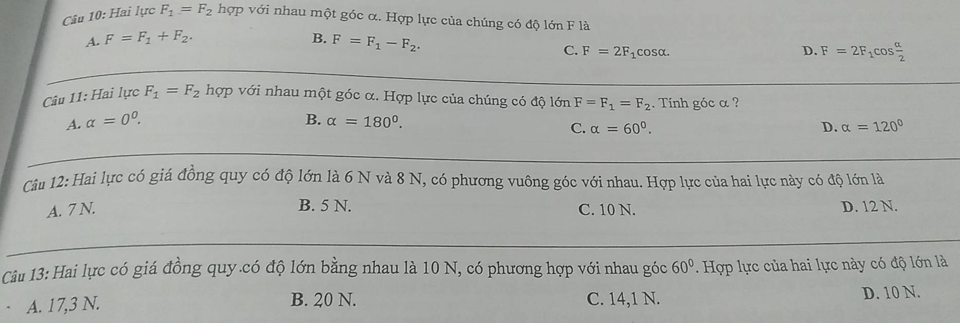 Hai lực F_1=F_2 hợp với nhau một góc α. Hợp lực của chúng có độ lớn F là
A. F=F_1+F_2. B. F=F_1-F_2.
C. F=2F_1cos alpha. D. F=2F_1cos  alpha /2 
Câu 11: Hai lực F_1=F_2 hợp với nhau một góc α. Hợp lực của chúng có độ lớn F=F_1=F_2. Tính góc α ?
A. alpha =0^0. B. alpha =180°.
C. alpha =60°. D. alpha =120°
Câu 12: Hai lực có giá đồng quy có độ lớn là 6 N và 8 N, có phương vuông góc với nhau. Hợp lực của hai lực này có độ lớn là
B. 5 N.
A. 7 N. C. 10 N. D. 12 N.
Câu 13: Hai lực có giá đồng quy.có độ lớn bằng nhau là 10 N, có phương hợp với nhau góc 60°. Hợp lực của hai lực này có độ lớn là
A. 17,3 N.
B. 20 N. C. 14,1 N. D. 10 N.