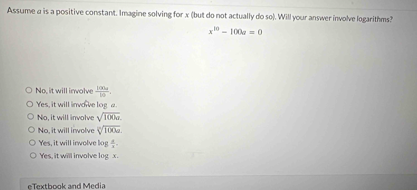 Assume a is a positive constant. Imagine solving for x (but do not actually do so). Will your answer involve logarithms?
x^(10)-100a=0
No, it will involve  100a/10 .
Yes, it will invore log a.
No, it will involve sqrt(100a).
No, it will involve sqrt[10](100a).
Yes, it will involve log  a/x .
Yes, it will involve log x.
eTextbook and Media