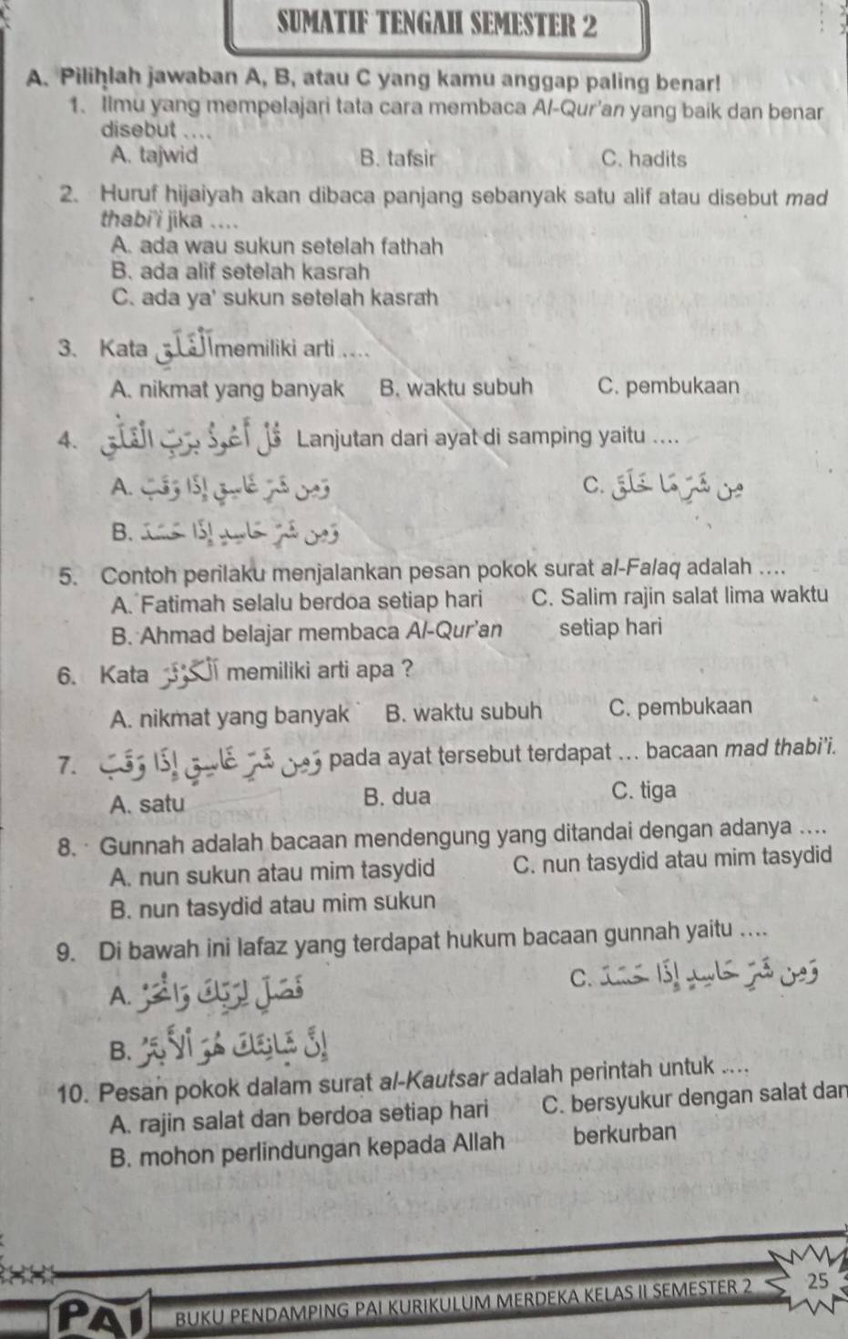 SUMATIF TENGAH SEMESTER 2
A. Pilihlah jawaban A, B, atau C yang kamu anggap paling benar!
1. Iimu yang mempelajari tata cara membaca A/-Qur'an yang baik dan benar
disebut ....
A. tajwid B. tafsir C. hadits
2. Huruf hijaiyah akan dibaca panjang sebanyak satu alif atau disebut mad
thabi'i jika ....
A. ada wau sukun setelah fathah
B. ada alif setelah kasrah
C. ada ya' sukun setelah kasrah
3、. Kata memiliki arti...
A. nikmat yang banyak B. waktu subuh C. pembukaan
4.   s Sef Js Lanjutan dari ayat di samping yaitu ....
A. CS3 15, Gulé Jó 023 C.
B.           
5. Contoh perilaku menjalankan pesan pokok surat al-Fa/aq adalah ...
A. Fatimah selalu berdoa setiap hari C. Salim rajin salat lima waktu
B. Ahmad belajar membaca Al-Qur’an setiap hari
6. Kata ` memiliki arti apa ?
A. nikmat yang banyak B. waktu subuh C. pembukaan
7.
pada ayat tersebut terdapat ... bacaan mad thabi’i.
A. satu B. dua
C. tiga
8. · Gunnah adalah bacaan mendengung yang ditandai dengan adanya ....
A. nun sukun atau mim tasydid C. nun tasydid atau mim tasydid
B. nun tasydid atau mim sukun
9. Di bawah ini lafaz yang terdapat hukum bacaan gunnah yaitu …
C.
A.
B.
10. Pesan pokok dalam surat al-Kautsar adalah perintah untuk ....
A. rajin salat dan berdoa setiap hari C. bersyukur dengan salat dan
B. mohon perlindungan kepada Allah berkurban
PAI BUKU PENDAMPING PAI KURIKULUM MERDEKA KELAS II SEMESTER 2 25