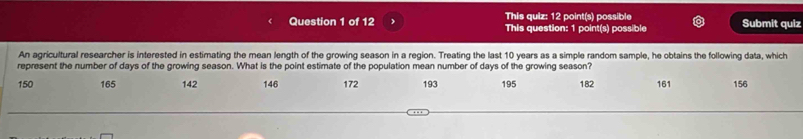 This quiz: 12 point(s) possible Submit quiz 
This question: 1 point(s) possible 
An agricultural researcher is interested in estimating the mean length of the growing season in a region. Treating the last 10 years as a simple random sample, he obtains the following data, which 
represent the number of days of the growing season. What is the point estimate of the population mean number of days of the growing season?
150 165 142 146 172 193 195 182 161 156