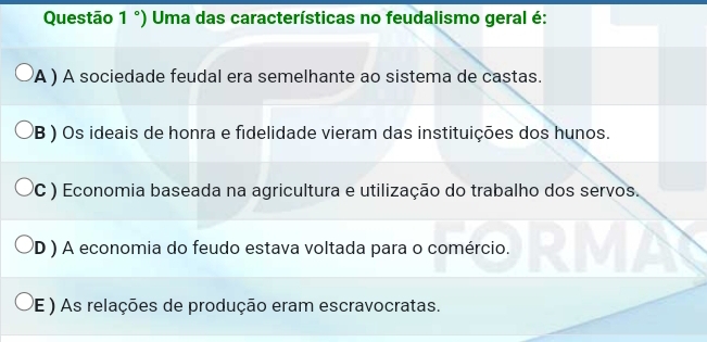 Questão 1°) Uma das características no feudalismo geral é:
A ) A sociedade feudal era semelhante ao sistema de castas.
B ) Os ideais de honra e fidelidade vieram das instituições dos hunos.
(C ) Economia baseada na agricultura e utilização do trabalho dos servos.
D ) A economia do feudo estava voltada para o comércio.
PE ) As relações de produção eram escravocratas.