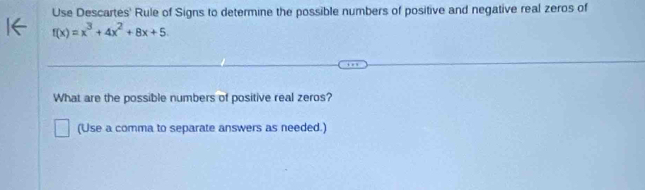 Use Descartes' Rule of Signs to determine the possible numbers of positive and negative real zeros of
f(x)=x^3+4x^2+8x+5. 
What are the possible numbers of positive real zeros? 
(Use a comma to separate answers as needed.)