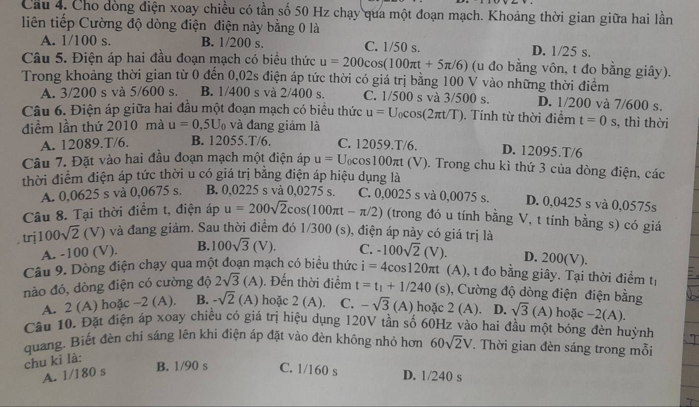 Cầu 4. Cho dòng điện xoay chiều có tần số 50 Hz chạy qua một đoạn mạch. Khoảng thời gian giữa hai lần
liên tiếp Cường độ dòng điện điện này bằng 0 là
A. 1/100 s. B. 1/200 s. C. 1/50 s. D. 1/25 s.
Câu 5. Điện áp hai đầu đoạn mạch có biểu thức u=200cos (100π t+5π /6) (u đo bằng vôn, t đo bằng giây).
Trong khoảng thời gian từ 0 đến 0,02s điện áp tức thời có giá trị bằng 100 V vào những thời điểm
A. 3/200 s và 5/600 s. B. 1/400 s và 2/400 s. C. 1/500 s và 3/500 s. D. 1/200 và 7/600 s.
Câu 6. Điện áp giữa hai đầu một đoạn mạch có biểu thức u=U_0cos (2π t/T. ). Tính từ thời điểm t=0 S ,, thì thời
điểm lần thứ 2010 mà u=0 ,5U và đang giảm là
A. 12089.T/6. C. 12059.T/6.
B. 12055.T/6. D. 12095.T/6
Câu 7. Đặt vào hai đầu đoạn mạch một điện áp u= Ucos100πt (V). Trong chu kì thứ 3 của dòng điện, các
thời điểm điện áp tức thời u có giá trị bằng điện áp hiệu dụng là
A. 0,0625 s và 0,0675 s. B. 0,0225 s và 0,0275 s. C. 0,0025 s và 0,0075 s. D. 0,0425 s và 0,0575s
Câu 8. Tại thời điểm t, điện áp u=200sqrt(2)cos (100π t-π /2) (trong đó u tính bằng V, t tính bằng s) có giá
trị 100sqrt(2)(V) l và đang giảm. Sau thời điểm đó 1/300 (s), điện áp này có giá trị là
A. -100 (V). B. 100sqrt(3)(V). C. -100sqrt(2)(V).
D. 200(V).
Câu 9. Dòng điện chạy qua một đoạn mạch có biểu thức i=4cos 120π t (A), t đo bằng giây. Tại thời điểm tị
nào đó, dòng điện có cường độ 2sqrt(3)(A). Đến thời điểm t=t_1+1/240 (S) ), Cường độ dòng điện điện bằng
A. 2 (A) hoặc -2 (A). B. -sqrt(2)(A) hoặc 2(A). C. -sqrt(3)(A) hoặc 2(A) __ D. sqrt(3) (A) hoặc −2(A).
Câu 10. Đặt điện áp xoay chiều có giá trị hiệu dụng 120V tần số 60Hz vào hai đầu một bóng đèn huỳnh
I
quang. Biết đèn chi sáng lên khi điện áp đặt vào đèn không nhỏ hơn 60sqrt(2)V. Thời gian đèn sáng trong mỗi
chu kì là:
A. 1/180 s
C. 1/160 s
B. 1/90 s D. 1/240 s