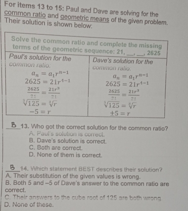 For items 13 to 15: Paul and Dave are solving for the
common ratio and geometric means of the given problem.
Their solution is shown below:
_13. Who got the correct solution for the common ratio?
A. Paul's solution is correct.
B. Dave's solution is correct.
C. Both are correct.
D. None of them is correct.
_14. Which statement BEST describes their solution?
A. Their substitution of the given values is wrong.
B. Both 5 and -5 of Dave's answer to the common ratio are
correct.
C. Their answers to the cube root of 125 are both wrong.
D. None of these.