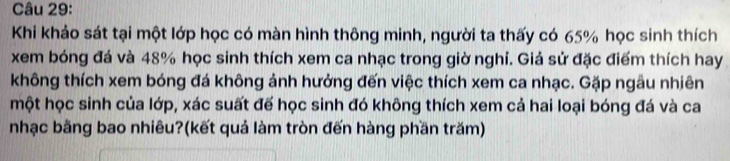 Khi khảo sát tại một lớp học có màn hình thông minh, người ta thấy có 65% học sinh thích 
xem bóng đá và 48% học sinh thích xem ca nhạc trong giờ nghỉ. Giả sử đặc điểm thích hay 
không thích xem bóng đá không ảnh hưởng đến việc thích xem ca nhạc. Gặp ngâu nhiên 
một học sinh của lớp, xác suất đế học sinh đó không thích xem cả hai loại bóng đá và ca 
nhạc bằng bao nhiêu?(kết quả làm tròn đến hàng phần trăm)