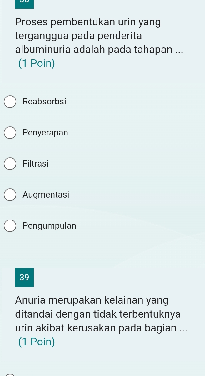 Proses pembentukan urin yang
terganggua pada penderita
albuminuria adalah pada tahapan ...
(1 Poin)
Reabsorbsi
Penyerapan
Filtrasi
Augmentasi
Pengumpulan
39
Anuria merupakan kelainan yang
ditandai dengan tidak terbentuknya
urin akibat kerusakan pada bagian ...
(1 Poin)