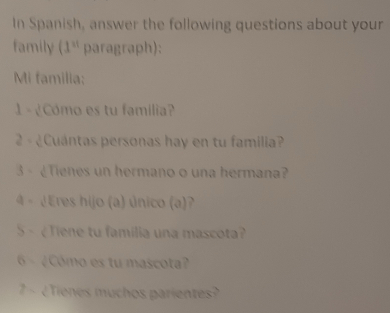 In Spanish, answer the following questions about your 
family (1^(st) paragraph): 
Mi familia; 
1 - ¿Cómo es tu família? 
2 - ¿Cuántas personas hay en tu familia? 
3 - ¿Tienes un hermano o una hermana? 
4 - ¿Eres hijo (a) único (a) 
5 - ¿Tiene tu familia una mascota? 
6- ¿Cómo es tu mascota? 
7 ¿Tienes muchos parientes?