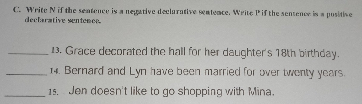Write N if the sentence is a negative declarative sentence. Write P if the sentence is a positive 
declarative sentence. 
_13. Grace decorated the hall for her daughter's 18th birthday. 
_14. Bernard and Lyn have been married for over twenty years. 
_1s. . Jen doesn't like to go shopping with Mina.