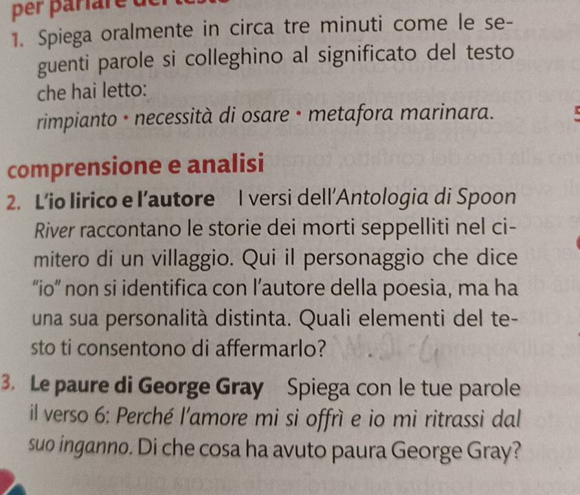 per pariare de 
1. Spiega oralmente in circa tre minuti come le se- 
guenti parole si colleghino al significato del testo 
che hai letto: 
rimpianto • necessità di osare • metafora marinara. 
comprensione e analisi 
2. L’io lirico e l’autore I versi dell’Antologia di Spoon 
River raccontano le storie dei morti seppelliti nel ci- 
mitero di un villaggio. Qui il personaggio che dice 
“io” non si identifica con l’autore della poesia, ma ha 
una sua personalità distinta. Quali elementi del te- 
sto ti consentono di affermarlo? 
3. Le paure di George Gray Spiega con le tue parole 
il verso 6: Perché l'amore mi si offrì e io mi ritrassi dal 
suo inganno. Di che cosa ha avuto paura George Gray?