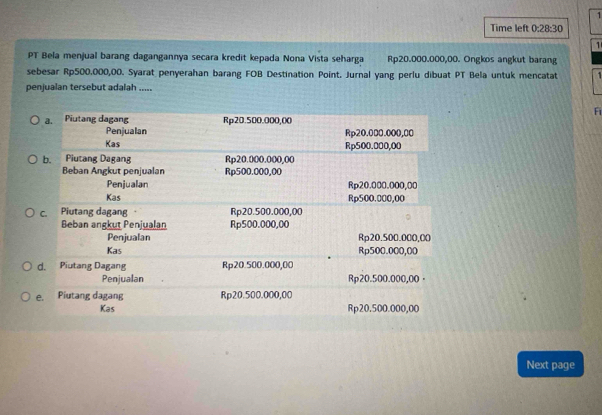 Time left 0:28:30 
1 
PT Bela menjual barang dagangannya secara kredit kepada Nona Vista seharga Rp20.000.000,00. Ongkos angkut barang 
sebesar Rp500.000,00. Syarat penyerahan barang FOB Destination Point. Jurnal yang perlu dibuat PT Bela untuk mencatat 
penjualan tersebut adalah ..... 
F 
Next page