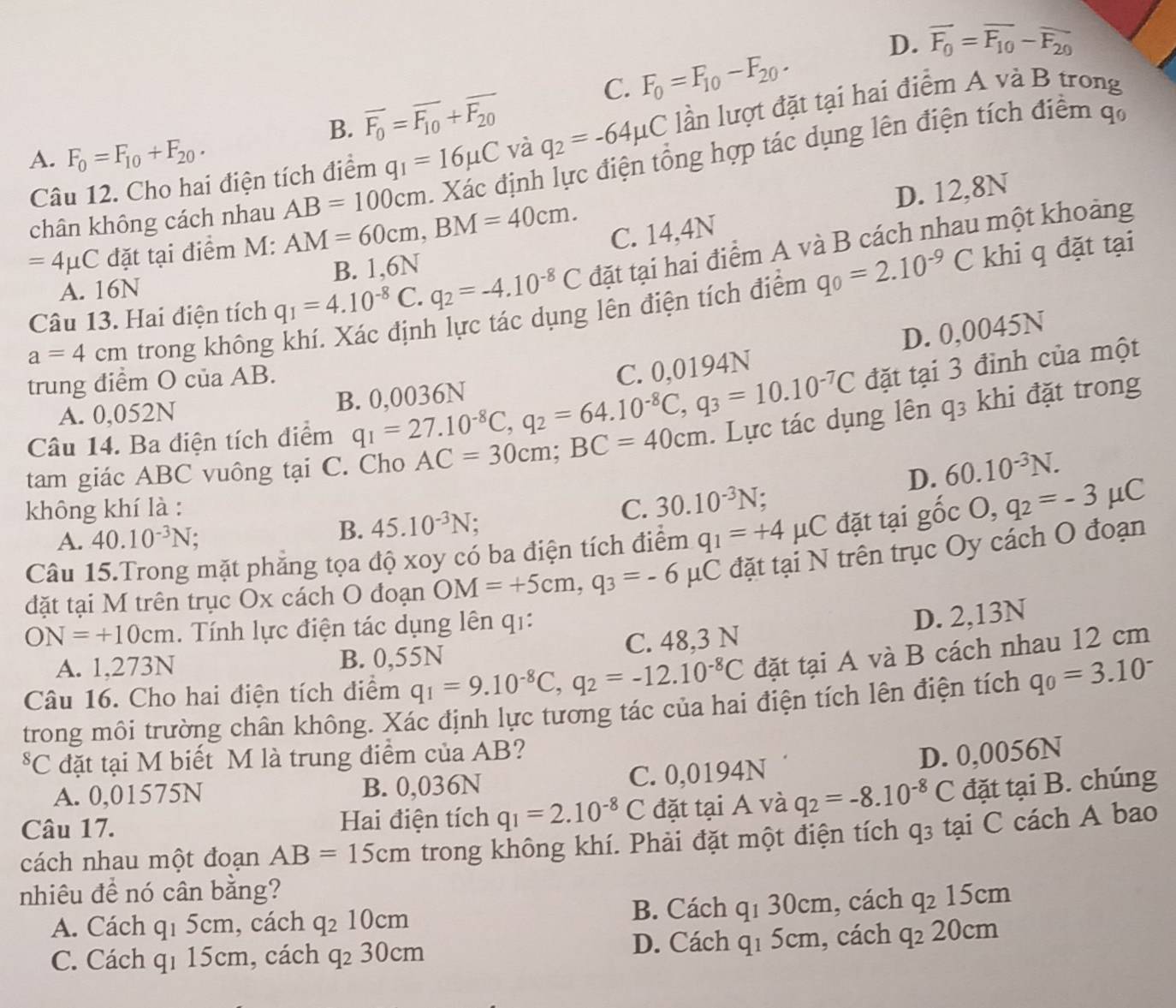 D. overline F_0=overline F_10-overline F_20
C. F_0=F_10-F_20.
A. F_0=F_10+F_20. q_1=16mu C và q_2=-64mu C lần lượt đặt tại hai điểm A và B trong
B. overline F_0=overline F_10+overline F_20
chân không cách nhau AB=100cm. Xác định lực điện tổng hợp tác dụng lên điện tích điểm qo
Câu 12. Cho hai điện tích điểm
D. 12,8N
=4mu C đặt tại điểm M: AM=60cm,BM=40cm. C. 14,4N
A. 16N
Câu 13. Hai điện tích q_1=4.10^(-8)C.q_2=-4.10^(-8)C B. 1,6N
đặt tại hai điểm A và B cách nhau một khoảng
a=4cm trong không khí. Xác định lực tác dụng lên điện tích điểm q_0=2.10^(-9)C
khi q đặt tại
D. 0,0045N
trung điểm O của AB.
đặt tại 3 đình của một
A. 0,052N B. 0,0036N
Câu 14. Ba điện tích điểm q_1=27.10^(-8)C,q_2=64.10^(-8)C,q_3=10.10^(-7)C C. 0,0194N
tam giác ABC vuông tại i C. Chơ AC=30cm;BC=40cm. Lực tác dụng lên q3 khi đặt trong
D. 60.10^(-3)N.
không khí là : C. 30.10^(-3)N.
B. 45.10^(-3)N
Câu 15.Trong mặt phẳng tọa độ xoy có ba điện tích điểm q_1=+4mu C đặt tại gốc O,q_2=-3 μC
A. 40.10^(-3)N
đặt tại M trên trục Ox cách O đoạn OM=+5cm,q_3=-6mu C μC đặt tại N trên trục Oy cách O đoạn
ON=+10cm. Tính lực điện tác dụng lên q1:
D. 2,13N
A. 1,273N B. 0,55N C. 48,3 N
Câu 16. Cho hai điện tích điểm q_1=9.10^(-8)C,q_2=-12.10^(-8)C đặt tại A và B cách nhau 12 cm
trong môi trường chân không. Xác định lực tương tác của hai điện tích lên điện tích q_0=3.10^-
*C đặt tại M biết M là trung điểm của AB? D. 0,0056N
A. 0,01575N B. 0,036N C. 0,0194N
Câu 17. Hai điện tích q_1=2.10^(-8)C đặt tại A và q_2=-8.10^(-8)C đặt tại B. chúng
cách nhau một đoạn AB=15cm trong không khí. Phải đặt một điện tích q_3 tại C cách A bao
nhiêu để nó cân bằng?
A. Cách q_1 5 cm , cách q_210cm B. Cách q_130cm , cách q_215cm
C. Cách qí 15cm, cách q_230cm D. Cách q_15cm , cách q_220cm
