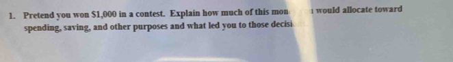 Pretend you won $1,000 in a contest. Explain how much of this mon 1 would allocate toward 
spending, saving, and other purposes and what led you to those decisi
