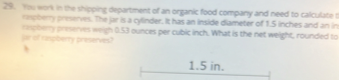 You work in the shipping department of an organic food company and need to calculate t 
raspberry preserves. The jar is a cylinder. It has an inside diameter of 1.5 inches and an in 
raspherry preserves weigh 0.53 ounces per cubic inch. What is the net weight, rounded to 
jar of raspberry preserves?
1.5 in.