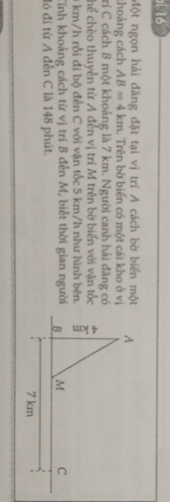 í l6 
Một ngọn hải đăng đặt tại vị trí A cách bờ biển một 
choảng cách AB=4km... Trên bờ biển có một cái kho ở vị 
Crí C cách B một khoảng là 7 km. Người canh hải đăng có 
chể chèo thuyền từ A đến vị trí M trên bờ biển với vận tốc
3 km/h rồi đi bộ đến C với vận tốc 5 km/h như hình bên. 
Tính khoảng cách từ vị trí B đến M, biết thời gian người 
đó đi từ A đến C là 148 phút.