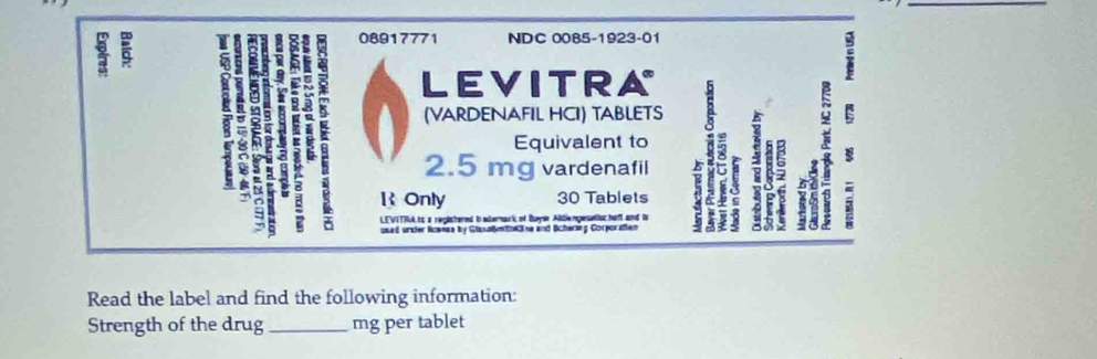 08917771 NDC 0085-1923-01 
LEVITRA 
(VARDENAFIL HCI) TABLETS a 
Equivalent to
2.5 mg vardenafil 
IOnly 30 Tablets E 
1 
1 ; LEVITFA ts a registered t adermark of Buyer Altle mpeselisc haf and to 

: 
used under lcanae by GlusoßmthCine and Bcherlng Corporatien 
3 
Read the label and find the following information: 
Strength of the drug_ mg per tablet