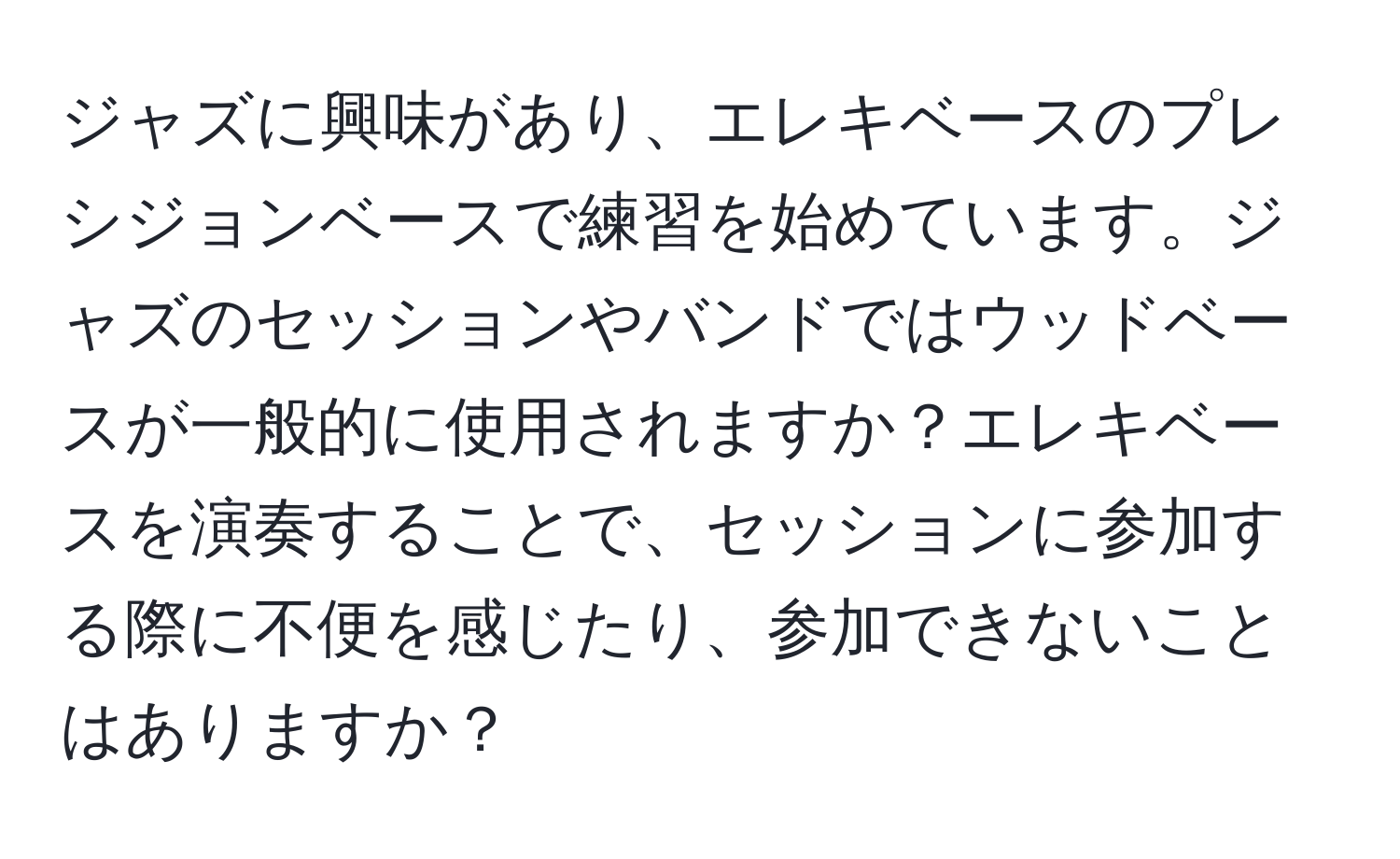 ジャズに興味があり、エレキベースのプレシジョンベースで練習を始めています。ジャズのセッションやバンドではウッドベースが一般的に使用されますか？エレキベースを演奏することで、セッションに参加する際に不便を感じたり、参加できないことはありますか？