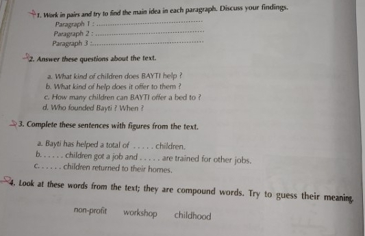 Work in pairs and try to find the main idea in each paragraph. Discuss your findings. 
Paragraph 1 : 
_ 
Paragraph 2 : 
_ 
Paragraph 3 : 
_ 
2. Answer these questions about the text. 
a. What kind of children does BAYTI help ? 
b. What kind of help does it offer to them ? 
c. How many children can BAYTI offer a bed to ? 
d. Who founded Bayti ? When ? 
3. Complete these sentences with figures from the text. 
a. Bayti has helped a total of . . . . . children. 
b. . . . . . children got a job and . . . . . are trained for other jobs. 
c. . . . . . children returned to their homes. 
4. Look at these words from the text; they are compound words. Try to guess their meaning 
non-profit workshop childhood