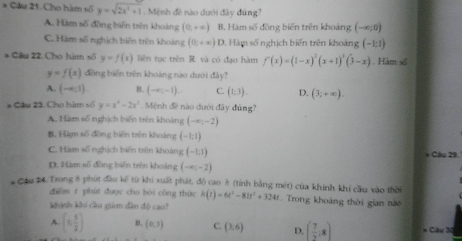 Cầu 21. Cho hàm số y=sqrt(2x^2+1) Mệnh đề nào dưới đây dứng?
A. Hàm số đồng biến trên khoảng (0;+∈fty ) B. Hàm số đồng biến trên khoảng (-∈fty ;0)
C. Hàm số nghịch biến trên khoàng (0;+∈fty ) D. Hàm số nghịch biến trên khoảng (-1;1)
* Câu 22. Cho hàm số y=f(x) liên tục trên R. và có đạo hàm f'(x)=(1-x)^2(x+1)^3(3-x). Hàm số
y=f(x) đồng biến trên khoảng nào dưới đây?
A. (-∈fty ,1). B. (-∈fty ,-1). C. (1;3). D. (3;+∈fty ).
* Câu 23. Cho hàm số y=x^3-2x^2.  Mệnh đề nào dưới đây đúng?
A. Hàm số nghịch biến trên khoảng (-∈fty ;-2)
B, Hàm số đồng biến trên khoảng (-1;1)
C. Hàm số nghịch biến trên khoảng (-1;1)
* Câu 29.
D, Hàm số đồng biến trên khoảng (-∈fty ;-2)
* Cầu 24. Trong 8 phút đầu kế từ khi xuất phát, độ cao k (tính bằng mét) của khinh khí cầu vào thời
dhēm t phút được cho bói công thức h(t)=6t^3-81t^2+324t. Trong khoảng thời gian nào
khành khí cầu giảm dân độ cao?
A. (1, 5/2 )
B. (0,3) C. (3:6) ( 7/2 :8)
D.  Câu 30