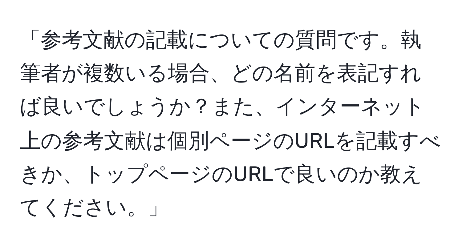 「参考文献の記載についての質問です。執筆者が複数いる場合、どの名前を表記すれば良いでしょうか？また、インターネット上の参考文献は個別ページのURLを記載すべきか、トップページのURLで良いのか教えてください。」