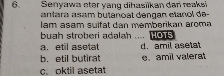 Senyawa eter yang dihasilkan dari reaksi
antara asam butanoat dengan etanol da-
lam asam sulfat dan memberikan aroma
buah stroberi adalah .... HOTS
a. etil asetat d. amil asetat
b.etil butirat e. amil valerat
c. oktil asetat