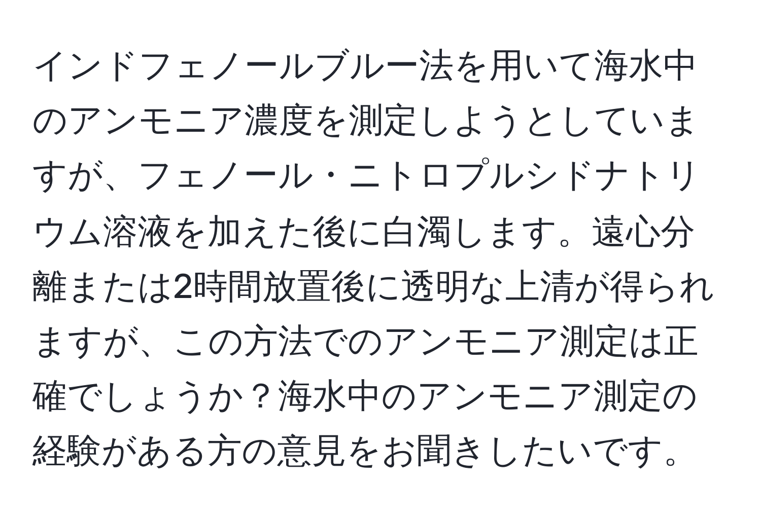 インドフェノールブルー法を用いて海水中のアンモニア濃度を測定しようとしていますが、フェノール・ニトロプルシドナトリウム溶液を加えた後に白濁します。遠心分離または2時間放置後に透明な上清が得られますが、この方法でのアンモニア測定は正確でしょうか？海水中のアンモニア測定の経験がある方の意見をお聞きしたいです。