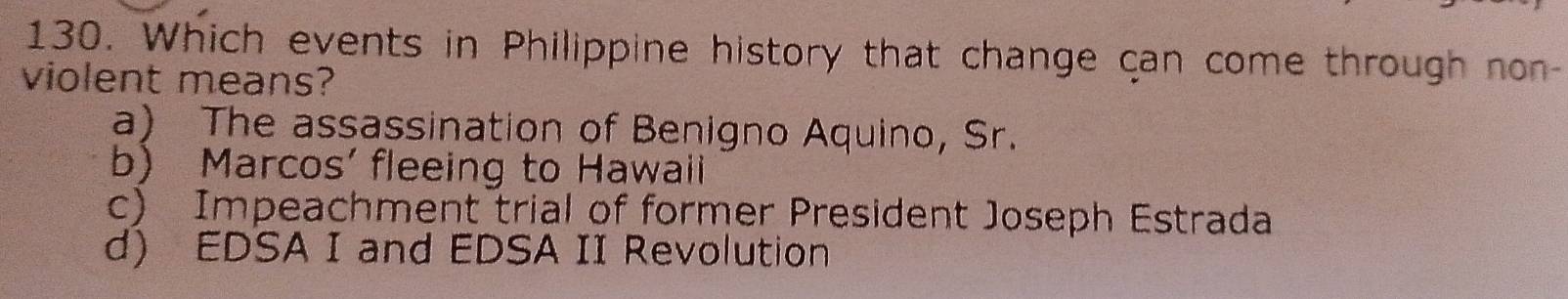 Which events in Philippine history that change can come through non-
violent means?
a) The assassination of Benigno Aquino, Sr.
b) Marcos' fleeing to Hawaii
c) Impeachment trial of former President Joseph Estrada
d) EDSA I and EDSA II Revolution