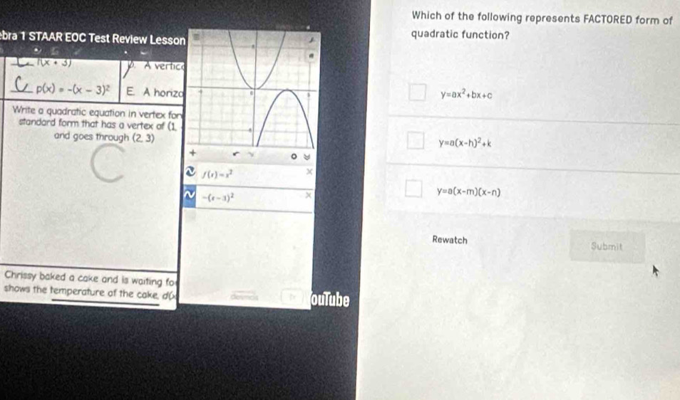 Which of the following represents FACTORED form of
bra 1 STAAR EOC Test Review Lessonquadratic function?
(x+3) A vertic
_ p(x)=-(x-3)^2 E. A horizo y=ax^2+bx+c
Write a quadratic equation in vertex for
standard form that has a vertex of (1.
and goes through (2,3)
y=a(x-h)^2+k
。
f(x)=x^2 x
N -(t-3)^2
y=a(x-m)(x-n)
Rewatch Submit
Chrissy baked a cake and is waiting fo
shows the temperature of the cake, d( ouTube