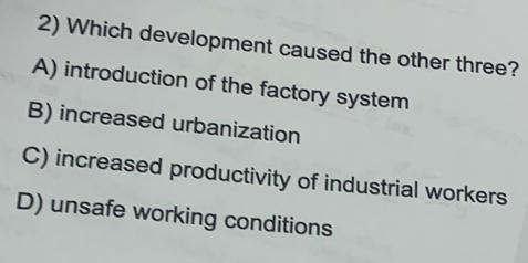 Which development caused the other three?
A) introduction of the factory system
B) increased urbanization
C) increased productivity of industrial workers
D) unsafe working conditions