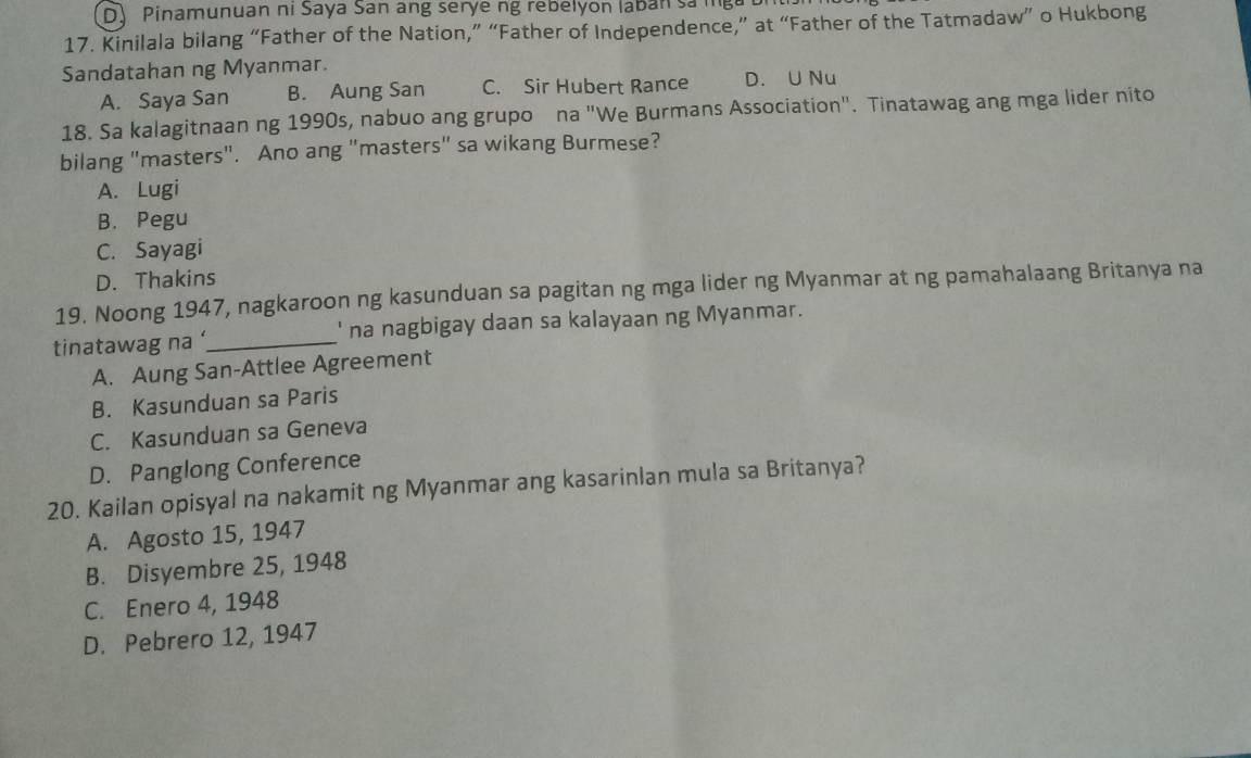 D) Pinamunuan ni Saya San ang serye ng rebelyon laban sam
17. Kinilala bilang “Father of the Nation,” “Father of Independence,” at “Father of the Tatmadaw” o Hukbong
Sandatahan ng Myanmar.
A. Saya San B. Aung San C. Sir Hubert Rance D. U Nu
18. Sa kalagitnaan ng 1990s, nabuo ang grupo na "We Burmans Association". Tinatawag ang mga lider nito
bilang "masters". Ano ang "masters" sa wikang Burmese?
A. Lugi
B. Pegu
C. Sayagi
D. Thakins
19. Noong 1947, nagkaroon ng kasunduan sa pagitan ng mga lider ng Myanmar at ng pamahalaang Britanya na
tinatawag na_ ' na nagbigay daan sa kalayaan ng Myanmar.
A. Aung San-Attlee Agreement
B. Kasunduan sa Paris
C. Kasunduan sa Geneva
D. Panglong Conference
20. Kailan opisyal na nakamit ng Myanmar ang kasarinlan mula sa Britanya?
A. Agosto 15, 1947
B. Disyembre 25, 1948
C. Enero 4, 1948
D. Pebrero 12, 1947