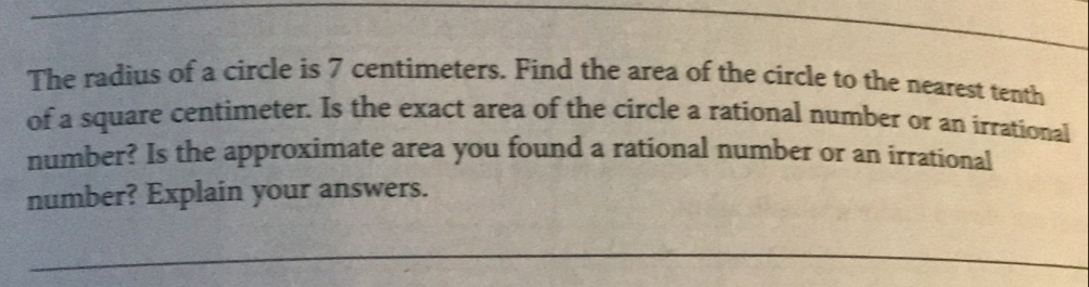 The radius of a circle is 7 centimeters. Find the area of the circle to the nearest tenth 
of a square centimeter. Is the exact area of the circle a rational number or an irrational 
number? Is the approximate area you found a rational number or an irrational 
number? Explain your answers. 
_