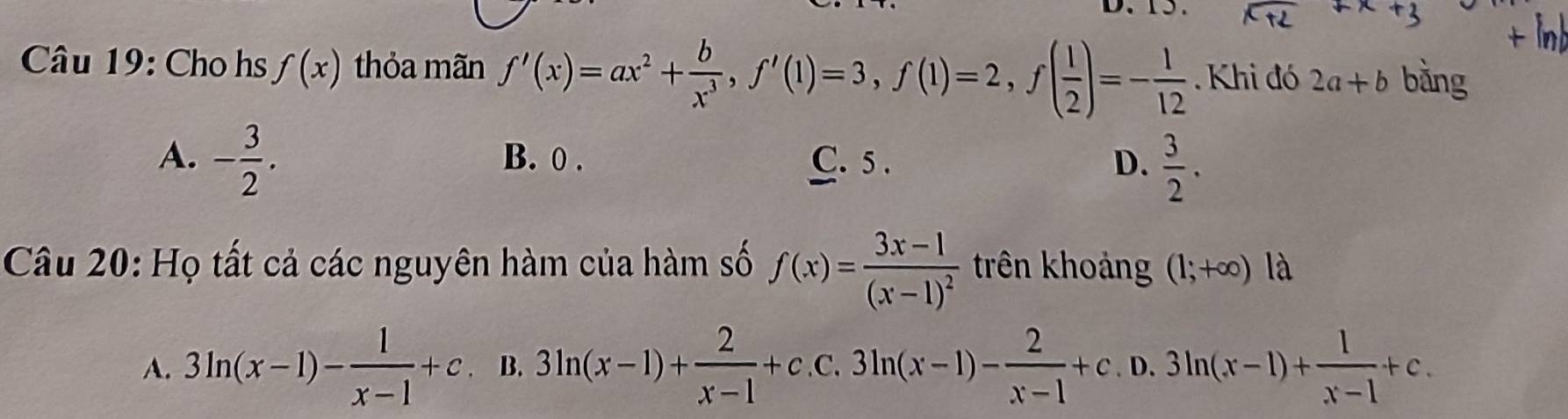 Cho hs f(x) thỏa mãn f'(x)=ax^2+ b/x^3 , f'(1)=3, f(1)=2, f( 1/2 )=- 1/12  Khi đó 2a+b bằng
A. - 3/2 . B. 0. C. 5. D.  3/2 . 
Câu 20: Họ tất cả các nguyên hàm của hàm số f(x)=frac 3x-1(x-1)^2 trên khoảng (1;+∈fty ) là
A. 3ln (x-1)- 1/x-1 +c B. 3ln (x-1)+ 2/x-1 +c.c.3ln (x-1)- 2/x-1 +c.D.3ln (x-1)+ 1/x-1 +c.