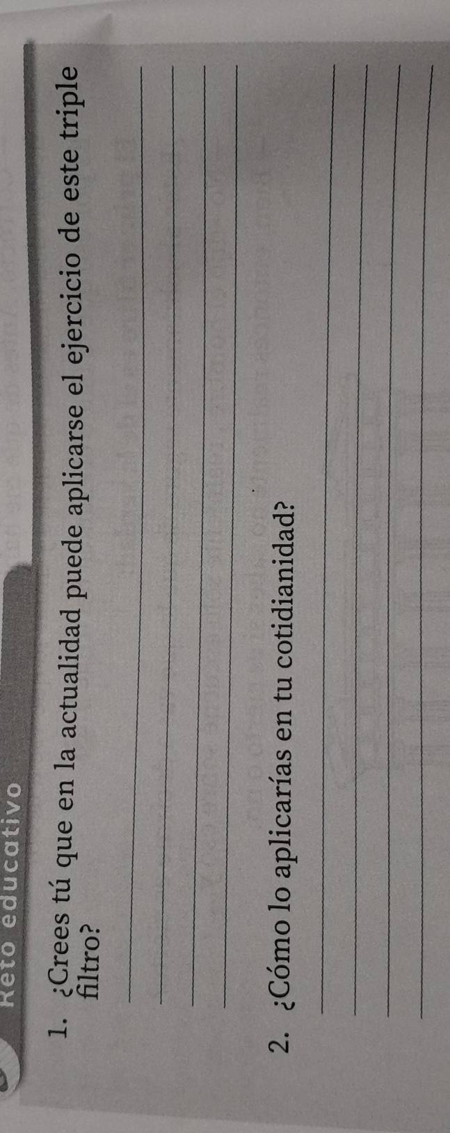 Reto educativo 
1. ¿Crees tú que en la actualidad puede aplicarse el ejercicio de este triple 
filtro? 
_ 
_ 
_ 
_ 
2. ¿Cómo lo aplicarías en tu cotidianidad? 
_ 
_ 
_ 
_