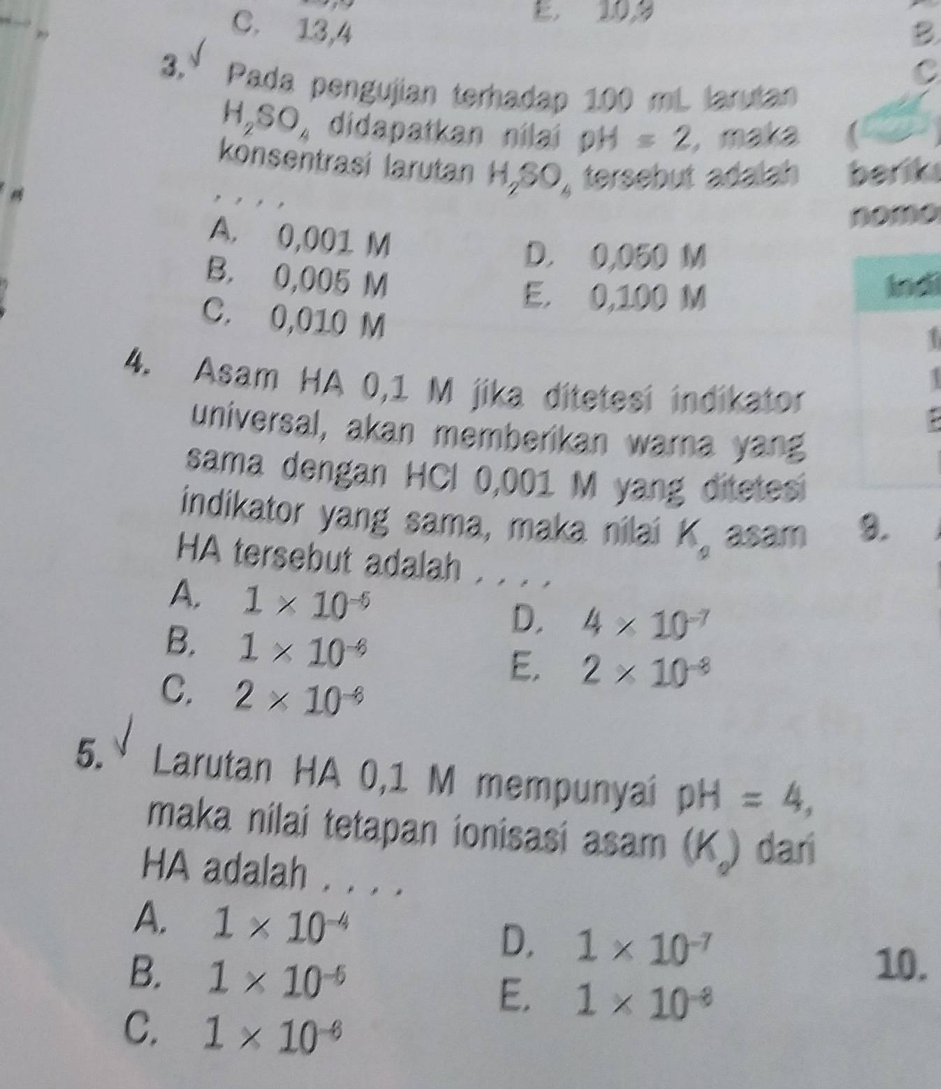 E. 10, 9
29
C. 13, 4 B
C
3. Pada pengujian terhadap 100 mL larutan
H_2SO_4 didapatkan nilai DH=2 ,maka (
konsentrasi larutan H,SO, tersebut adalah berik
nomo
A. 0,001 M
D. 0,050 M
B. 0,005 M Indi
E. 0,100 M
C. 0,010 M
T
4. Asam HA 0,1 M jika ditetesi indikator
A
universal, akan memberikan warna yang
sama dengan HCI 0,001 M yang ditetes
indikator yang sama, maka nilai K_2 asam 9.
HA tersebut adalah . . . .
A. 1* 10^(-5) D. 4* 10^(-7)
B. 1* 10^(-6) E. 2* 10^(-8)
C. 2* 10^(-6)
5.º Larutan HA 0,1 M mempunyai pH=4, 
maka nilai tetapan ionisasi i asam (K.) dar
HA adalah . . . .
A. 1* 10^(-4) D, 1* 10^(-7)
B. 1* 10^(-6)
10.
E. 1* 10^(-8)
C. 1* 10^(-6)