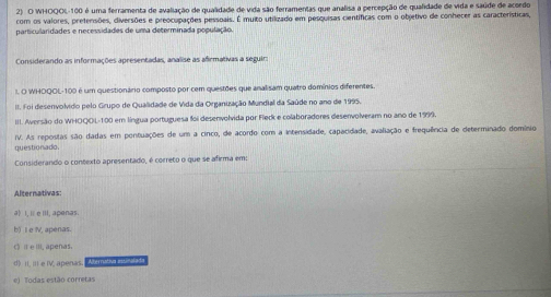 WHOQOL- 100 é uma ferramenta de avaliação de qualidade de vida são ferramentas que analisa a percepção de qualidade de vida e saúde de acordo
com os valores, prefenisões, dliversões e preocupações pessoais. É muito utilizado em pesquisas científicas com o objetivo de conhecer as características,
particullaridades e necessidades de uma determinada população.
Considerando as informações apresentadas, analise as afirmativas a seguir:
I, O WHOQOL- 100 é um questionário composto por cem questões que analisam quatro domínios diferentes.
II. Foi desenvolvido pelo Grupo de Qualidade de Vida da Organização Mundial da Saúde no ano de 1995.
III. Aversão do WHOQOL- 100 em língua portuguesa foi desenvolvida por Fleck e colaboradores desenvolveram no ano de 1999.
questionado. IV. As repostas são dadas em pontuações de um a cinco, de acordo com a intensidade, capacidade, avaliação e frequência de determinado domínio
Considerando o contexto apresentado, é correto o que se afirma em:
Alternativas:
a) I. i e III, apenas
b) I e V, apenas.
() Ⅱ eⅢII, apenas.
d) iI, III e IV, apenas Abérativa intinalada
e) Todas estão corretas